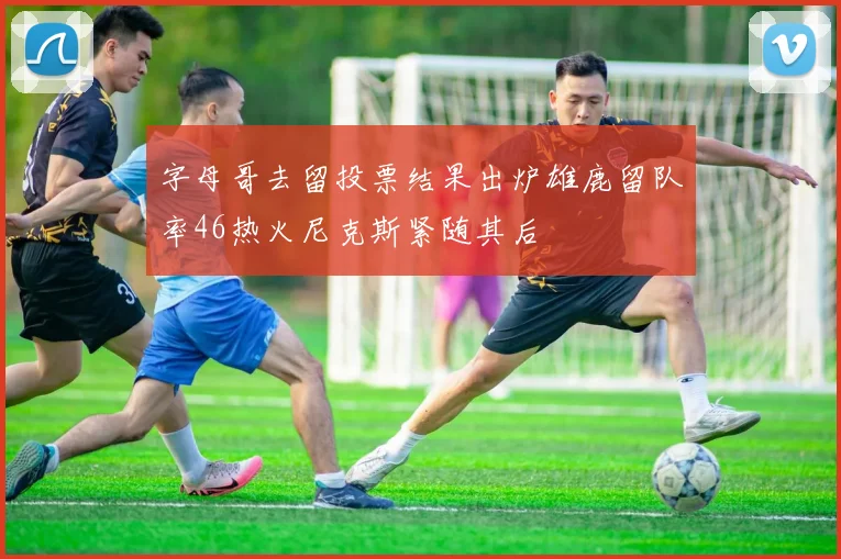 字母哥去留投票结果出炉雄鹿留队率46热火尼克斯紧随其后