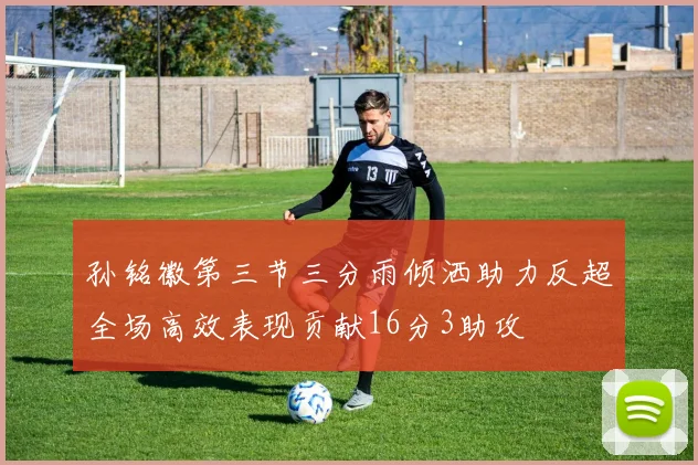 孙铭徽第三节三分雨倾洒助力反超全场高效表现贡献16分3助攻