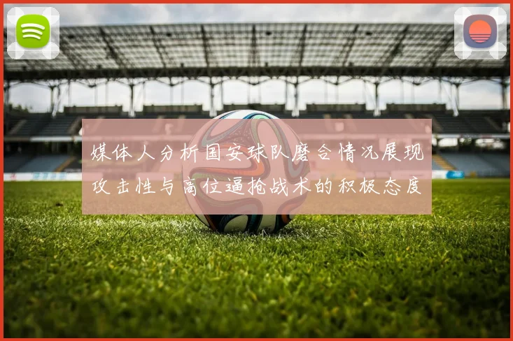媒体人分析国安球队磨合情况展现攻击性与高位逼抢战术的积极态度
