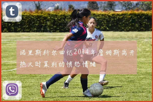 诺里斯科尔回忆2014年詹姆斯离开热火时莱利的愤怒情绪