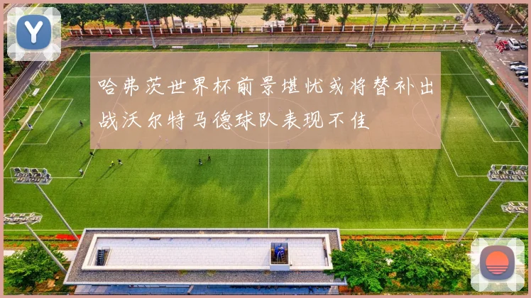 哈弗茨世界杯前景堪忧或将替补出战沃尔特马德球队表现不佳