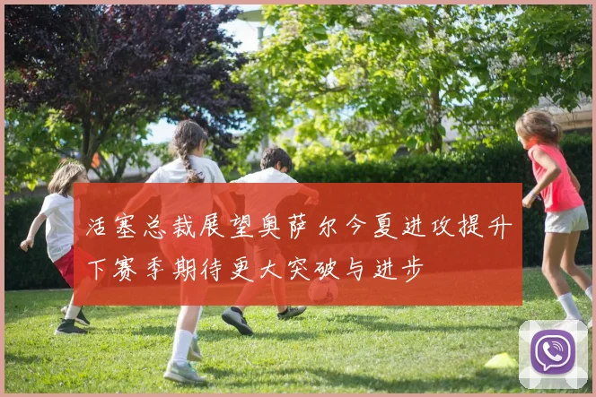 活塞总裁展望奥萨尔今夏进攻提升下赛季期待更大突破与进步
