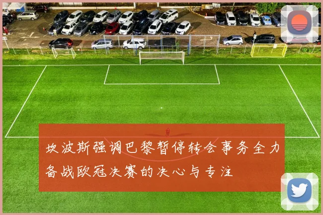 坎波斯强调巴黎暂停转会事务全力备战欧冠决赛的决心与专注