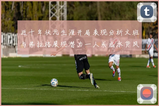近十年状元生涯开局表现分析文班与弗拉格展现潜力一人或成水货风险