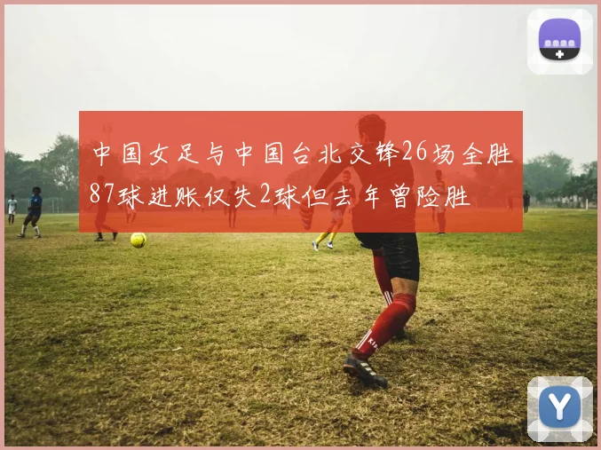 中国女足与中国台北交锋26场全胜87球进账仅失2球但去年曾险胜