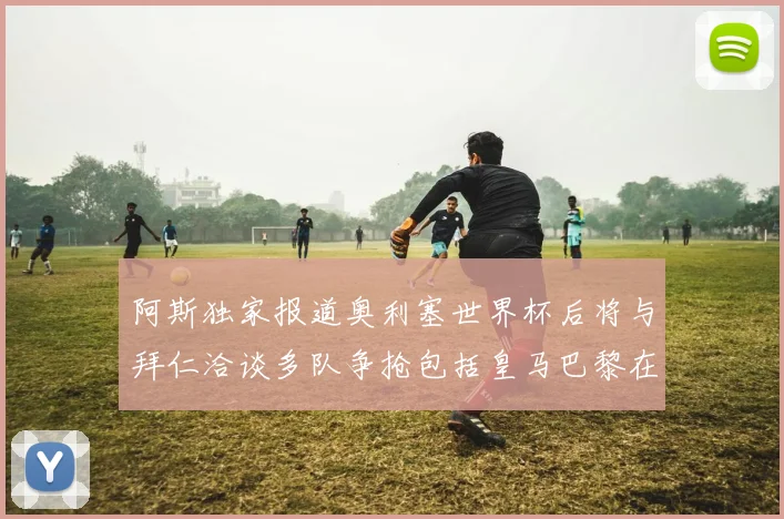 阿斯独家报道奥利塞世界杯后将与拜仁洽谈多队争抢包括皇马巴黎在内