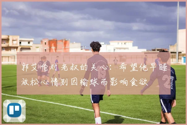 郭艾伦对老叔的关心：希望他早睡放松心情别因输球而影响食欲