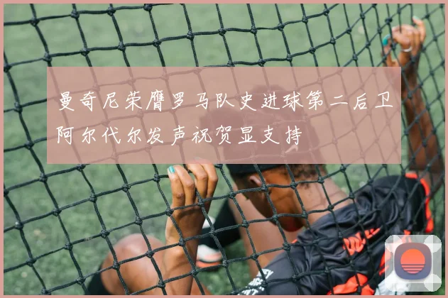 曼奇尼荣膺罗马队史进球第二后卫阿尔代尔发声祝贺显支持