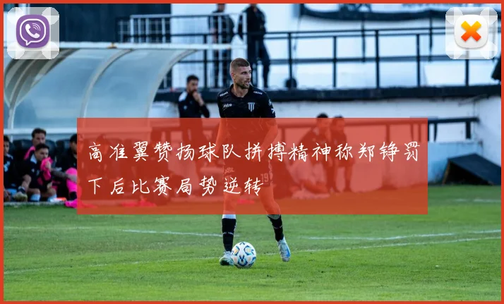 高准翼赞扬球队拼搏精神称郑铮罚下后比赛局势逆转