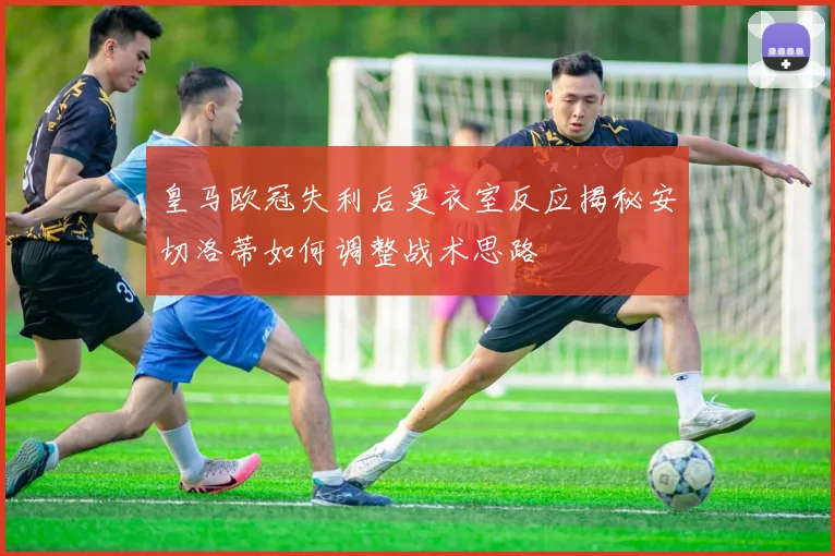 皇马欧冠失利后更衣室反应揭秘安切洛蒂如何调整战术思路
